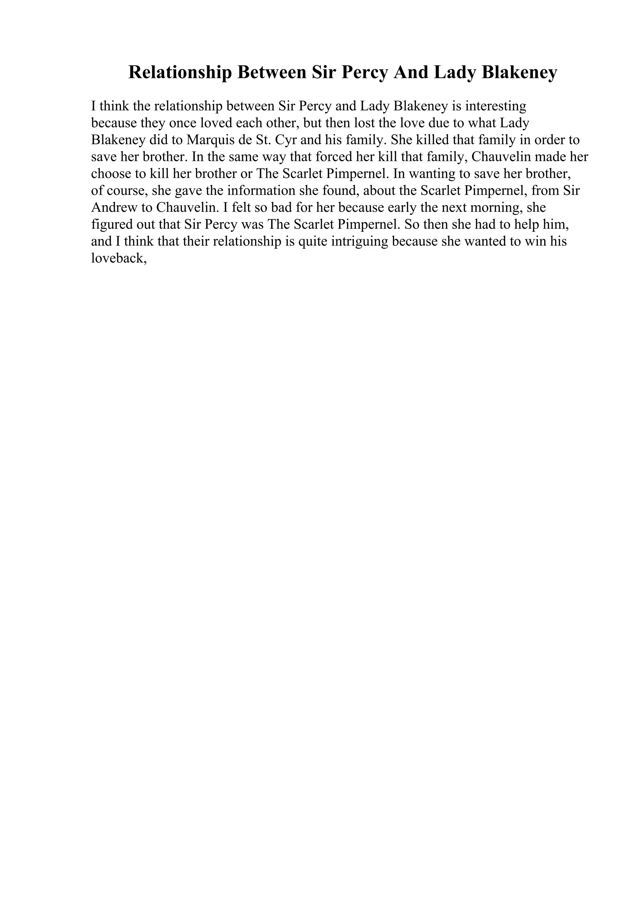 Relationship Between Sir Percy And Lady Blakeney
I think the relationship between Sir Percy and Lady Blakeney is interesting
because they once loved each other, but then lost the love due to what Lady
Blakeney did to Marquis de St. Cyr and his family. She killed that family in order to
save her brother. In the same way that forced her kill that family, Chauvelin made her
choose to kill her brother or The Scarlet Pimpernel. In wanting to save her brother,
of course, she gave the information she found, about the Scarlet Pimpernel, from Sir
Andrew to Chauvelin. I felt so bad for her because early the next morning, she
figured out that Sir Percy was The Scarlet Pimpernel. So then she had to help him,
and I think that their relationship is quite intriguing because she wanted to win his
loveback,
 