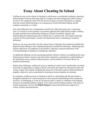Essay About Cheating In School
Crafting an essay on the subject of cheating in school poses a considerable challenge, requiring a
delicate balance between presenting objective insights and acknowledging the ethical nuances
involved. The complexity stems from the need to navigate a myriad of perspectives, ranging
from the reasons behind cheating to its consequences on both individual students and the
academic community as a whole.
One of the difficulties lies in maintaining a neutral tone while discussing such a contentious
issue. It's crucial to avoid a preachy or accusatory approach that might alienate readers. Striking
the right chord between condemning cheating as a breach of academic integrity and
understanding the underlying pressures students face is a delicate task. This requires thorough
research into the psychological, societal, and educational factors contributing to academic
dishonesty.
Moreover, the essay must delve into the various forms of cheating, from traditional methods like
plagiarism and cribbing to more sophisticated practices enabled by technology. Addressing these
nuances adds layers of complexity to the narrative, requiring a nuanced exploration of the
evolving landscape of cheating in contemporary education.
An additional challenge involves presenting potential solutions without oversimplifying the issue.
Proposing preventative measures and interventions demands a comprehensive understanding of
the educational system, teacher-student dynamics, and the influence of external factors on
academic performance.
Despite these challenges, tackling the essay on cheating in school can be intellectually rewarding.
It provides an opportunity to engage critically with issues that impact the educational realm and
society at large. Successfully navigating the intricacies of the topic requires a balanced blend of
empathy, objectivity, and a commitment to fostering an honest academic environment.
In conclusion, crafting an essay on cheating in school is a demanding task that necessitates a
thoughtful exploration of various perspectives and a nuanced understanding of the complexities
involved. As challenging as it may be, the process offers a chance to contribute to the ongoing
discourse surrounding academic integrity. If you find yourself needing assistance with essays or
similar assignments, services likeHelpWriting.net can provide professional support for a
variety of topics and requirements.
Essay About Cheating In School Essay About Cheating In School
 