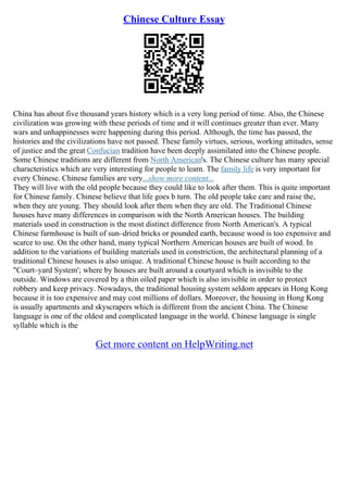Chinese Culture Essay
China has about five thousand years history which is a very long period of time. Also, the Chinese
civilization was growing with these periods of time and it will continues greater than ever. Many
wars and unhappinesses were happening during this period. Although, the time has passed, the
histories and the civilizations have not passed. These family virtues, serious, working attitudes, sense
of justice and the great Confucian tradition have been deeply assimilated into the Chinese people.
Some Chinese traditions are different from North American's. The Chinese culture has many special
characteristics which are very interesting for people to learn. The family life is very important for
every Chinese. Chinese families are very...show more content...
They will live with the old people because they could like to look after them. This is quite important
for Chinese family. Chinese believe that life goes b turn. The old people take care and raise the,
when they are young. They should look after them when they are old. The Traditional Chinese
houses have many differences in comparison with the North American houses. The building
materials used in construction is the most distinct difference from North American's. A typical
Chinese farmhouse is built of sun–dried bricks or pounded earth, because wood is too expensive and
scarce to use. On the other hand, many typical Northern American houses are built of wood. In
addition to the variations of building materials used in constriction, the architectural planning of a
traditional Chinese houses is also unique. A traditional Chinese house is built according to the
"Court–yard System'; where by houses are built around a courtyard which is invisible to the
outside. Windows are covered by a thin oiled paper which is also invisible in order to protect
robbery and keep privacy. Nowadays, the traditional housing system seldom appears in Hong Kong
because it is too expensive and may cost millions of dollars. Moreover, the housing in Hong Kong
is usually apartments and skyscrapers which is different from the ancient China. The Chinese
language is one of the oldest and complicated language in the world. Chinese language is single
syllable which is the
Get more content on HelpWriting.net
 