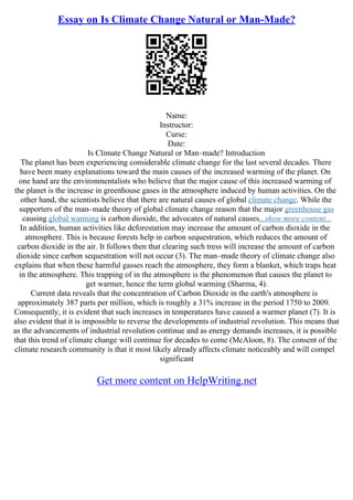 Essay on Is Climate Change Natural or Man-Made?
Name:
Instructor:
Curse:
Date:
Is Climate Change Natural or Man–made? Introduction
The planet has been experiencing considerable climate change for the last several decades. There
have been many explanations toward the main causes of the increased warming of the planet. On
one hand are the environmentalists who believe that the major cause of this increased warming of
the planet is the increase in greenhouse gases in the atmosphere induced by human activities. On the
other hand, the scientists believe that there are natural causes of global climate change. While the
supporters of the man–made theory of global climate change reason that the major greenhouse gas
causing global warming is carbon dioxide, the advocates of natural causes...show more content...
In addition, human activities like deforestation may increase the amount of carbon dioxide in the
atmosphere. This is because forests help in carbon sequestration, which reduces the amount of
carbon dioxide in the air. It follows then that clearing such tress will increase the amount of carbon
dioxide since carbon sequestration will not occur (3). The man–made theory of climate change also
explains that when these harmful gasses reach the atmosphere, they form a blanket, which traps heat
in the atmosphere. This trapping of in the atmosphere is the phenomenon that causes the planet to
get warmer, hence the term global warming (Sharma, 4).
Current data reveals that the concentration of Carbon Dioxide in the earth's atmosphere is
approximately 387 parts per million, which is roughly a 31% increase in the period 1750 to 2009.
Consequently, it is evident that such increases in temperatures have caused a warmer planet (7). It is
also evident that it is impossible to reverse the developments of industrial revolution. This means that
as the advancements of industrial revolution continue and as energy demands increases, it is possible
that this trend of climate change will continue for decades to come (McAloon, 8). The consent of the
climate research community is that it most likely already affects climate noticeably and will compel
significant
Get more content on HelpWriting.net
 