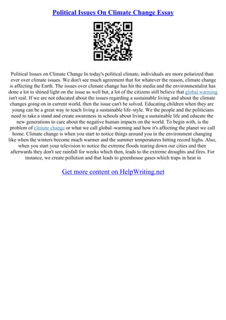 Political Issues On Climate Change Essay
Political Issues on Climate Change In today's political climate, individuals are more polarized than
ever over climate issues. We don't see much agreement that for whatever the reason, climate change
is affecting the Earth. The issues over climate change has hit the media and the environmentalist has
done a lot to shined light on the issue as well but, a lot of the citizens still believe that global warming
isn't real. If we are not educated about the issues regarding a sustainable living and about the climate
changes going on in current world, then the issue can't be solved. Educating children when they are
young can be a great way to teach living a sustainable life–style. We the people and the politicians
need to take a stand and create awareness in schools about living a sustainable life and educate the
new generations to care about the negative human impacts on the world. To begin with, is the
problem of climate change or what we call global–warming and how it's affecting the planet we call
home. Climate change is when you start to notice things around you in the environment changing
like when the winters become much warmer and the summer temperatures hitting record highs. Also,
when you start your television to notice the extreme floods tearing down our cities and then
afterwards they don't see rainfall for weeks which then, leads to the extreme droughts and fires. For
instance, we create pollution and that leads to greenhouse gases which traps in heat in
Get more content on HelpWriting.net
 