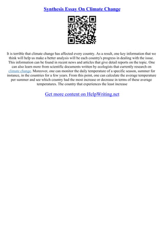 Synthesis Essay On Climate Change
It is terrible that climate change has affected every country. As a result, one key information that we
think will help us make a better analysis will be each country's progress in dealing with the issue.
This information can be found in recent news and articles that give detail reports on the topic. One
can also learn more from scientific documents written by ecologists that currently research on
climate change. Moreover, one can monitor the daily temperature of a specific season, summer for
instance, in the countries for a few years. From this point, one can calculate the average temperature
per summer and see which country had the most increase or decrease in terms of these average
temperatures. The country that experiences the least increase
Get more content on HelpWriting.net
 