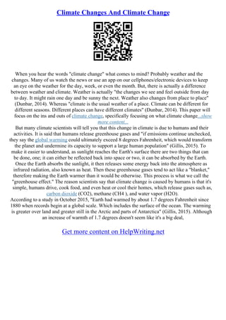 Climate Changes And Climate Change
When you hear the words "climate change" what comes to mind? Probably weather and the
changes. Many of us watch the news or use an app on our cellphones/electronic devices to keep
an eye on the weather for the day, week, or even the month. But, there is actually a difference
between weather and climate. Weather is actually "the changes we see and feel outside from day
to day. It might rain one day and be sunny the next. Weather also changes from place to place"
(Dunbar, 2014). Whereas "climate is the usual weather of a place. Climate can be different for
different seasons. Different places can have different climates" (Dunbar, 2014). This paper will
focus on the ins and outs of climate change, specifically focusing on what climate change...show
more content...
But many climate scientists will tell you that this change in climate is due to humans and their
activities. It is said that humans release greenhouse gases and "if emissions continue unchecked,
they say the global warming could ultimately exceed 8 degrees Fahrenheit, which would transform
the planet and undermine its capacity to support a large human population" (Gillis, 2015). To
make it easier to understand, as sunlight reaches the Earth's surface there are two things that can
be done, one; it can either be reflected back into space or two, it can be absorbed by the Earth.
Once the Earth absorbs the sunlight, it then releases some energy back into the atmosphere as
infrared radiation, also known as heat. Then these greenhouse gases tend to act like a "blanket,"
therefore making the Earth warmer than it would be otherwise. This process is what we call the
"greenhouse effect." The reason scientists say that climate change is caused by humans is that it's
simple, humans drive, cook food, and even heat or cool their homes, which release gases such as,
carbon dioxide (CO2), methane (CH4 ), and water vapor (H2O).
According to a study in October 2015, "Earth had warmed by about 1.7 degrees Fahrenheit since
1880 when records begin at a global scale. Which includes the surface of the ocean. The warming
is greater over land and greater still in the Arctic and parts of Antarctica" (Gillis, 2015). Although
an increase of warmth of 1.7 degrees doesn't seem like it's a big deal,
Get more content on HelpWriting.net
 