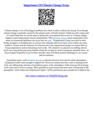 Importance Of Climate Change Essay
Climate change is one of the biggest problems the whole world is collectively facing. Even though
climate change is partially caused by the natural cycles of Earth, humans I think are still a major part
of it and I think that we can do more to protect the environment that we live in. Climate change
happens when temperatures increase dramatically. When climate change causes temperature rises
many environmental problems can occur here on earth . Temperatures rising can result in more
floods, droughts, or flooding rain, as well as more frequent and severe heat waves which can cause
wildfires. Oceans and the Antarctic Ice Glaciers have also experienced changes in oceans that are
rising temperatures and are becoming more acidic. The Antarctic ice glaciers are melting and sea
levels are rising destroying many habitats along the ice glaciers such as penguins and polar bears. As
these changes frequently occur in future decades, they will likely present challenges to our society
and environment.
Greenhouse gases ,such as carbon dioxide, is absorb and emits heat into the earths atmosphere,
keeping the Earth warm enough to support life. However, human activities, such as burning fossil
fuels, are adding large amounts of greenhouse gases to the atmosphere. Earth must get rid of energy
at the same rate it receives energy. More greenhouse gases means that more heat is being held in the
atmosphere, which makes the temperatures higher. All the greenhouse gases people have added to the
Get more content on HelpWriting.net
 