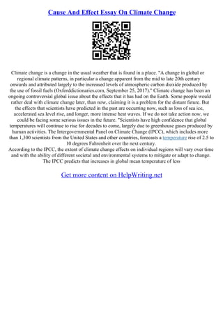 Cause And Effect Essay On Climate Change
Climate change is a change in the usual weather that is found in a place. "A change in global or
regional climate patterns, in particular a change apparent from the mid to late 20th century
onwards and attributed largely to the increased levels of atmospheric carbon dioxide produced by
the use of fossil fuels (Oxforddictionaries.com, September 25, 2017)." Climate change has been an
ongoing controversial global issue about the effects that it has had on the Earth. Some people would
rather deal with climate change later, than now, claiming it is a problem for the distant future. But
the effects that scientists have predicted in the past are occurring now, such as loss of sea ice,
accelerated sea level rise, and longer, more intense heat waves. If we do not take action now, we
could be facing some serious issues in the future. "Scientists have high confidence that global
temperatures will continue to rise for decades to come, largely due to greenhouse gases produced by
human activities. The Intergovernmental Panel on Climate Change (IPCC), which includes more
than 1,300 scientists from the United States and other countries, forecasts a temperature rise of 2.5 to
10 degrees Fahrenheit over the next century.
According to the IPCC, the extent of climate change effects on individual regions will vary over time
and with the ability of different societal and environmental systems to mitigate or adapt to change.
The IPCC predicts that increases in global mean temperature of less
Get more content on HelpWriting.net
 