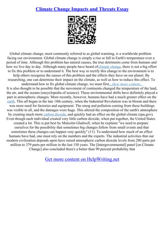 Climate Change Impacts and Threats Essay
Global climate change, most commonly referred to as global warming, is a worldwide problem
facing our environment. Global climate change is simply a rise or fall in Earth's temperature over a
period of time. Although this problem has natural causes, the true detriments come from humans and
how we live day to day. Although many people have heard ofclimate change, there is not a big effort
to fix this problem or to understand it. The best way to rectify this change to the environment is to
help others recognize the causes of this problem and the effects they have on our planet. By
researching, one can determine their impact on the climate, as well as how to reduce this effect. To
understand how to fix global climate change, we must first...show more content...
It is also thought to be possible that the movement of continents changed the temperature of the land,
the air, and the oceans (encyclopedia of science). These environmental shifts have definitely played a
part in atmospheric changes. More recently, however, humans have had a much greater effect on the
earth. This all began in the late 18th century, when the Industrial Revolution was in bloom and there
was more need for factories and equipment. The smog and pollution coming from these buildings
was visible to all, and the damages were huge. This altered the composition of the earth's atmosphere
by creating much more carbon dioxide, and quickly had an effect on the global climate (epa.gov).
Even though each individual created very little carbon dioxide, when put together, the United States
created a lot. This is put best by Malcolm Gladwell, when he explains "we need to prepare
ourselves for the possibility that sometimes big changes follow from small events and that
sometimes these changes can happen very quickly" (11). To understand how much of an effect
humans have had, one must rely on the numbers and the experts. The industrial activities that our
modern civilization depends upon have raised atmospheric carbon dioxide levels from 280 parts per
million to 379 parts per million in the last 150 years. The [Intergovernmental] panel [on Climate
Change] also concluded there's a better than 90 percent probability that
Get more content on HelpWriting.net
 