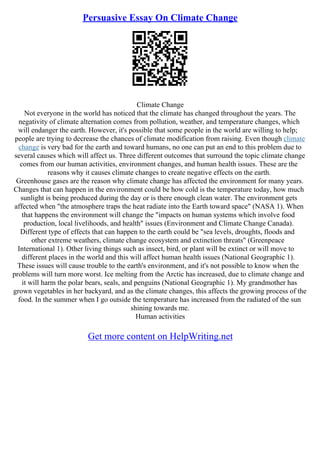 Persuasive Essay On Climate Change
Climate Change
Not everyone in the world has noticed that the climate has changed throughout the years. The
negativity of climate alternation comes from pollution, weather, and temperature changes, which
will endanger the earth. However, it's possible that some people in the world are willing to help;
people are trying to decrease the chances of climate modification from raising. Even though climate
change is very bad for the earth and toward humans, no one can put an end to this problem due to
several causes which will affect us. Three different outcomes that surround the topic climate change
comes from our human activities, environment changes, and human health issues. These are the
reasons why it causes climate changes to create negative effects on the earth.
Greenhouse gases are the reason why climate change has affected the environment for many years.
Changes that can happen in the environment could be how cold is the temperature today, how much
sunlight is being produced during the day or is there enough clean water. The environment gets
affected when "the atmosphere traps the heat radiate into the Earth toward space" (NASA 1). When
that happens the environment will change the "impacts on human systems which involve food
production, local livelihoods, and health" issues (Environment and Climate Change Canada).
Different type of effects that can happen to the earth could be "sea levels, droughts, floods and
other extreme weathers, climate change ecosystem and extinction threats" (Greenpeace
International 1). Other living things such as insect, bird, or plant will be extinct or will move to
different places in the world and this will affect human health issues (National Geographic 1).
These issues will cause trouble to the earth's environment, and it's not possible to know when the
problems will turn more worst. Ice melting from the Arctic has increased, due to climate change and
it will harm the polar bears, seals, and penguins (National Geographic 1). My grandmother has
grown vegetables in her backyard, and as the climate changes, this affects the growing process of the
food. In the summer when I go outside the temperature has increased from the radiated of the sun
shining towards me.
Human activities
Get more content on HelpWriting.net
 