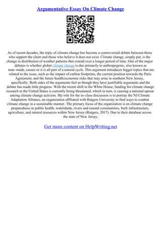 Argumentative Essay On Climate Change
As of recent decades, the topic of climate change has become a controversial debate between those
who support the claim and those who believe it does not exist. Climate change, simply put, is the
change in distribution of weather patterns that extend over a longer period of time. One of the major
debates is whether global climate change is due primarily to anthropogenic, also known as
man–made, causes or it is all part of a natural cycle. This argument introduces bigger topics that are
related to the issue, such as the impact of carbon footprints, the current position towards the Paris
Agreement, and the future health/economic risks that may arise in southern New Jersey,
specifically. Both sides of the arguments feel as though they have justifiable arguments and the
debate has made little progress. With the recent shift in the White House, funding for climate change
research in the United States is currently being threatened, which in turn, is causing a national uproar
among climate change activists. My role for the in–class discussion is to portray the NJ Climate
Adaptation Alliance, an organization affiliated with Rutgers University to find ways to combat
climate change in a sustainable manner. The primary focus of the organization is on climate change
preparedness in public health, watersheds, rivers and coastal communities, built infrastructure,
agriculture, and natural resources within New Jersey (Rutgers, 2017). Due to their database across
the state of New Jersey,
Get more content on HelpWriting.net
 