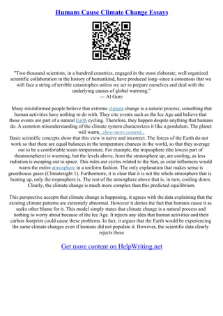 Humans Cause Climate Change Essays
"Two thousand scientists, in a hundred countries, engaged in the most elaborate, well organized
scientific collaboration in the history of humankind, have produced long–since a consensus that we
will face a string of terrible catastrophes unless we act to prepare ourselves and deal with the
underlying causes of global warming."
–– Al Gore
Many misinformed people believe that extreme climate change is a natural process; something that
human activities have nothing to do with. They cite events such as the Ice Age and believe that
these events are part of a natural Earth cycling. Therefore, they happen despite anything that humans
do. A common misunderstanding of the climate system characterizes it like a pendulum. The planet
will warm...show more content...
Basic scientific concepts show that this view is naive and incorrect. The forces of the Earth do not
work so that there are equal balances in the temperature chances in the world, so that they average
out to be a comfortable room temperature. For example, the troposphere (the lowest part of
theatmosphere) is warming, but the levels above, from the stratosphere up, are cooling, as less
radiation is escaping out to space. This rules out cycles related to the Sun, as solar influences would
warm the entire atmosphere in a uniform fashion. The only explanation that makes sense is
greenhouse gases (Climatesight 1). Furthermore, it is clear that it is not the whole atmosphere that is
heating up, only the troposphere is. The rest of the atmosphere above that is, in turn, cooling down.
Clearly, the climate change is much more complex than this predicted equilibrium.
This perspective accepts that climate change is happening, it agrees with the data explaining that the
existing climate patterns are extremely abnormal. However it denies the fact that humans cause it as
seeks other blame for it. This model simply states that climate change is a natural process and
nothing to worry about because of the Ice Age. It rejects any idea that human activities and their
carbon footprint could cause these problems. In fact, it argues that the Earth would be experiencing
the same climate changes even if humans did not populate it. However, the scientific data clearly
rejects these
Get more content on HelpWriting.net
 