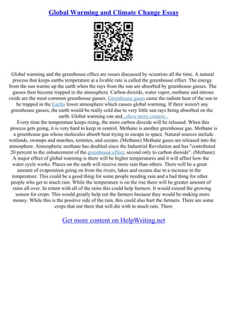 Global Warming and Climate Change Essay
Global warming and the greenhouse effect are issues discussed by scientists all the time. A natural
process that keeps earths temperature at a livable rate is called the greenhouse effect. The energy
from the sun warms up the earth when the rays from the sun are absorbed by greenhouse gasses. The
gasses then become trapped in the atmosphere. Carbon dioxide, water vapor, methane and nitrous
oxide are the most common greenhouse gasses. Greenhouse gases cause the radiant heat of the sun to
be trapped in the Earths lower atmosphere which causes global warming. If there weren't any
greenhouse gasses, the earth would be really cold due to very little sun rays being absorbed on the
earth. Global warming can and...show more content...
Every time the temperature keeps rising, the more carbon dioxide will be released. When this
process gets going, it is very hard to keep in control. Methane is another greenhouse gas. Methane is
a greenhouse gas whose molecules absorb heat trying to escape to space. Natural sources include
wetlands, swamps and marshes, termites, and oceans. (Methane) Methane gases are released into the
atmosphere. Atmospheric methane has doubled since the Industrial Revolution and has "contributed
20 percent to the enhancement of the greenhouse effect, second only to carbon dioxide". (Methane)
A major effect of global warming is there will be higher temperatures and it will affect how the
water cycle works. Places on the earth will receive more rain than others. There will be a great
amount of evaporation going on from the rivers, lakes and oceans due to a increase in the
temperature. This could be a good thing for some people needing rain and a bad thing for other
people who get to much rain. While the temperature is on the rise there will be greater amount of
rains all over. In return with all of the rains this could help farmers. It would extend the growing
season for crops. This would greatly help out the farmers because they would be making more
money. While this is the positive side of the rain, this could also hurt the farmers. There are some
crops that out there that will die with to much rain. There
Get more content on HelpWriting.net
 
