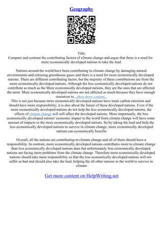 Geography
Title:
Compare and contrast the contributing factors of climate change and argue that there is a need for
more economically developed nations to take the lead.
Nations around the world have been contributing to climate change by damaging natural
environments and releasing greenhouse gases and there is a need for more economically developed
nations. There are different contributing factor, but the majority of these contributions are from the
more economically developed nations. Although the less economically developed nations do not
contribute as much as the More economically developed nations, they are the ones that are affected
the most. More economically developed nations are not affected as much because they have enough
resources to...show more content...
This is not just because more economically developed nations have more carbon emission and
should have more responsibility; it is also about the future of these developed nations. Even if the
more economically developed nations do not help the less economically developed nations, the
effects of climate change will still affect the developed nations. More importantly, the less
economically developed nations' economic impact to the world from climate change will have some
amount of impacts to the more economically developed nations. So by taking the lead and help the
less economically developed nations to survive in climate change, more economically developed
nations can economically benefits
Overall, all the nations are contributing to climate change and all of them should have a
responsibility. In contrast, more economically developed nations contributes more to climate change
than less economically developed nations does but unfortunately less economically developed
nations are facing more problems from the climate change. Therefore more economically developed
nations should take more responsibility so that the less economically developed nations will not
suffer as bad and should also take the lead, helping the all other nations in the world to survive in
climate
Get more content on HelpWriting.net
 