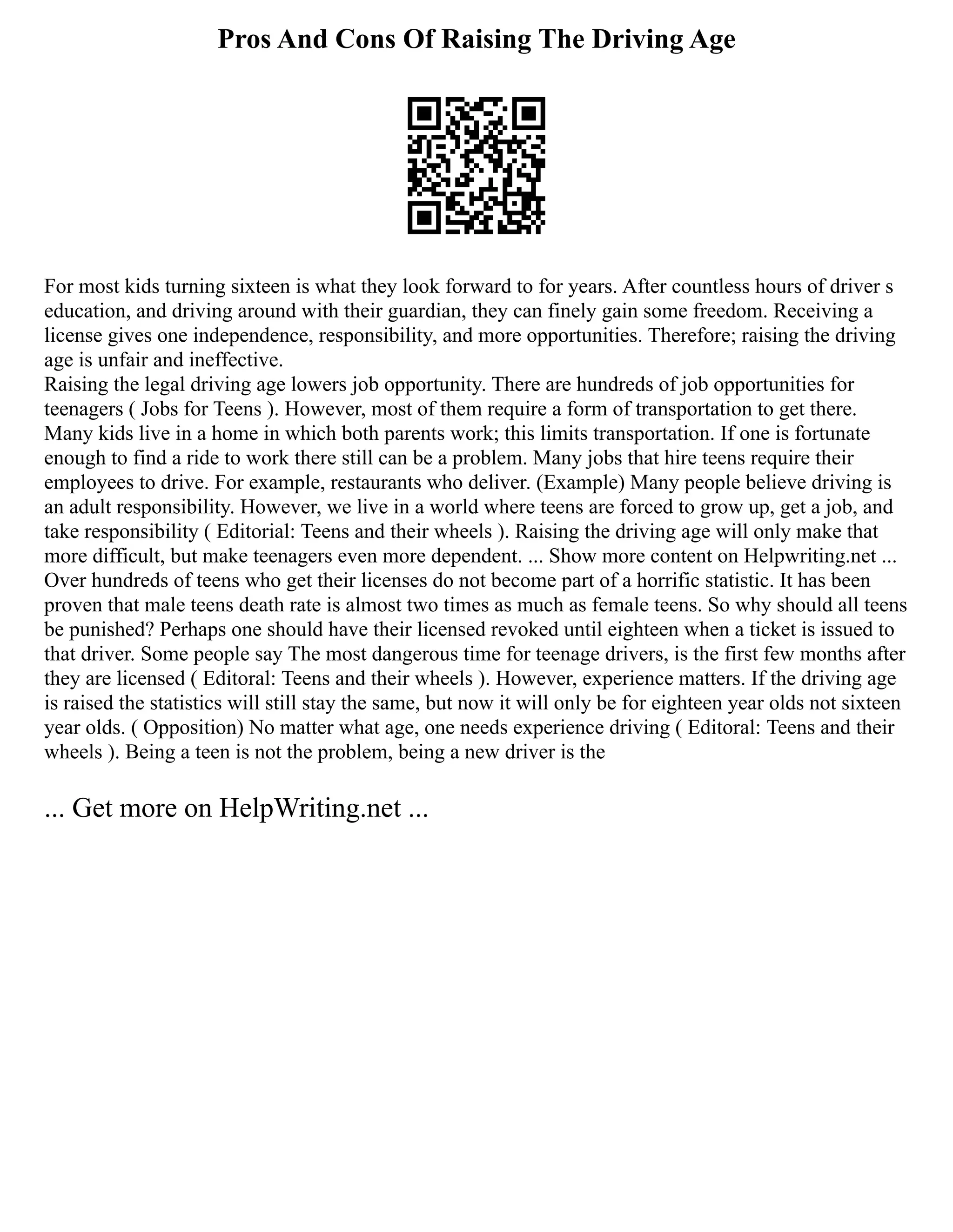 Pros And Cons Of Raising The Driving Age
For most kids turning sixteen is what they look forward to for years. After countless hours of driver s
education, and driving around with their guardian, they can finely gain some freedom. Receiving a
license gives one independence, responsibility, and more opportunities. Therefore; raising the driving
age is unfair and ineffective.
Raising the legal driving age lowers job opportunity. There are hundreds of job opportunities for
teenagers ( Jobs for Teens ). However, most of them require a form of transportation to get there.
Many kids live in a home in which both parents work; this limits transportation. If one is fortunate
enough to find a ride to work there still can be a problem. Many jobs that hire teens require their
employees to drive. For example, restaurants who deliver. (Example) Many people believe driving is
an adult responsibility. However, we live in a world where teens are forced to grow up, get a job, and
take responsibility ( Editorial: Teens and their wheels ). Raising the driving age will only make that
more difficult, but make teenagers even more dependent. ... Show more content on Helpwriting.net ...
Over hundreds of teens who get their licenses do not become part of a horrific statistic. It has been
proven that male teens death rate is almost two times as much as female teens. So why should all teens
be punished? Perhaps one should have their licensed revoked until eighteen when a ticket is issued to
that driver. Some people say The most dangerous time for teenage drivers, is the first few months after
they are licensed ( Editoral: Teens and their wheels ). However, experience matters. If the driving age
is raised the statistics will still stay the same, but now it will only be for eighteen year olds not sixteen
year olds. ( Opposition) No matter what age, one needs experience driving ( Editoral: Teens and their
wheels ). Being a teen is not the problem, being a new driver is the
... Get more on HelpWriting.net ...
 