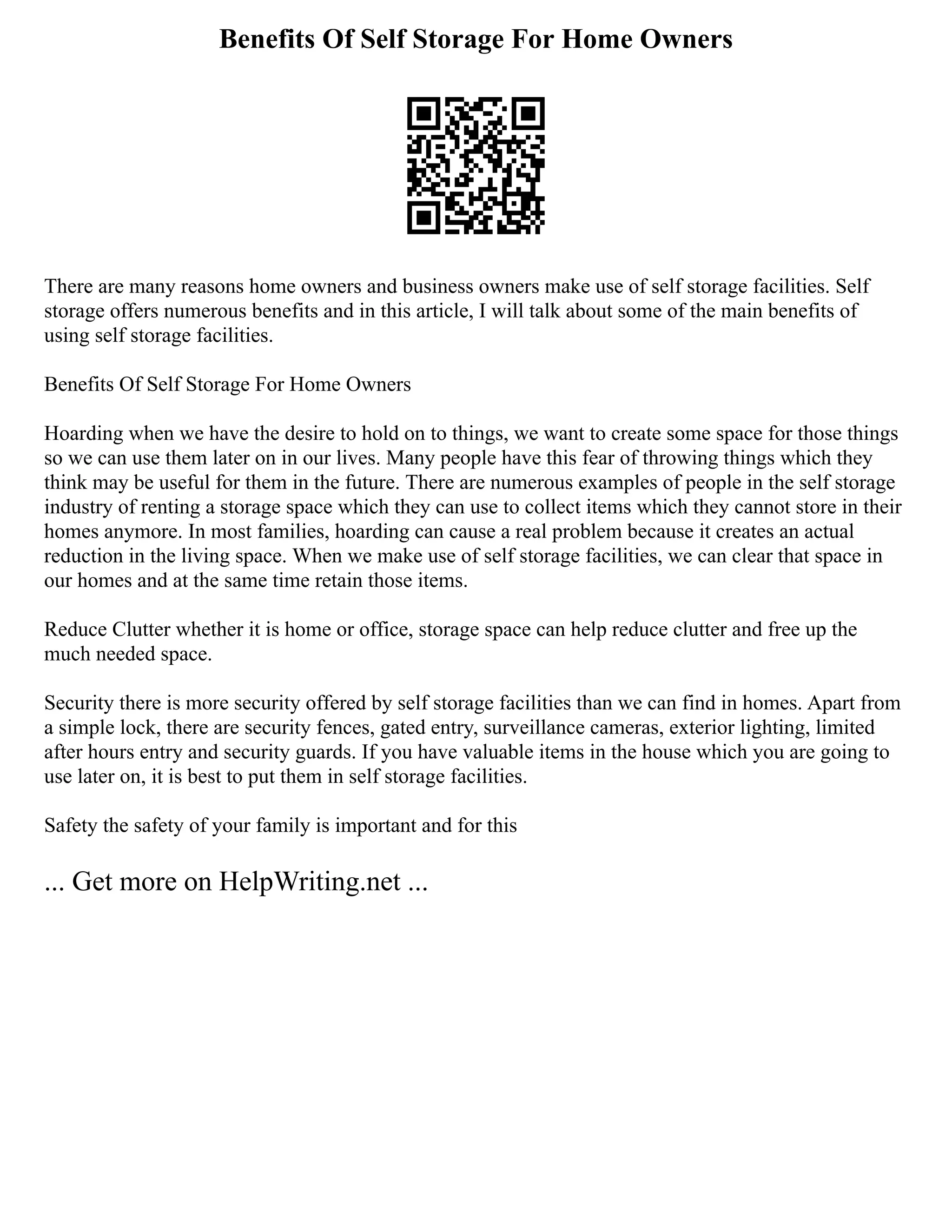 Benefits Of Self Storage For Home Owners
There are many reasons home owners and business owners make use of self storage facilities. Self
storage offers numerous benefits and in this article, I will talk about some of the main benefits of
using self storage facilities.
Benefits Of Self Storage For Home Owners
Hoarding when we have the desire to hold on to things, we want to create some space for those things
so we can use them later on in our lives. Many people have this fear of throwing things which they
think may be useful for them in the future. There are numerous examples of people in the self storage
industry of renting a storage space which they can use to collect items which they cannot store in their
homes anymore. In most families, hoarding can cause a real problem because it creates an actual
reduction in the living space. When we make use of self storage facilities, we can clear that space in
our homes and at the same time retain those items.
Reduce Clutter whether it is home or office, storage space can help reduce clutter and free up the
much needed space.
Security there is more security offered by self storage facilities than we can find in homes. Apart from
a simple lock, there are security fences, gated entry, surveillance cameras, exterior lighting, limited
after hours entry and security guards. If you have valuable items in the house which you are going to
use later on, it is best to put them in self storage facilities.
Safety the safety of your family is important and for this
... Get more on HelpWriting.net ...
 