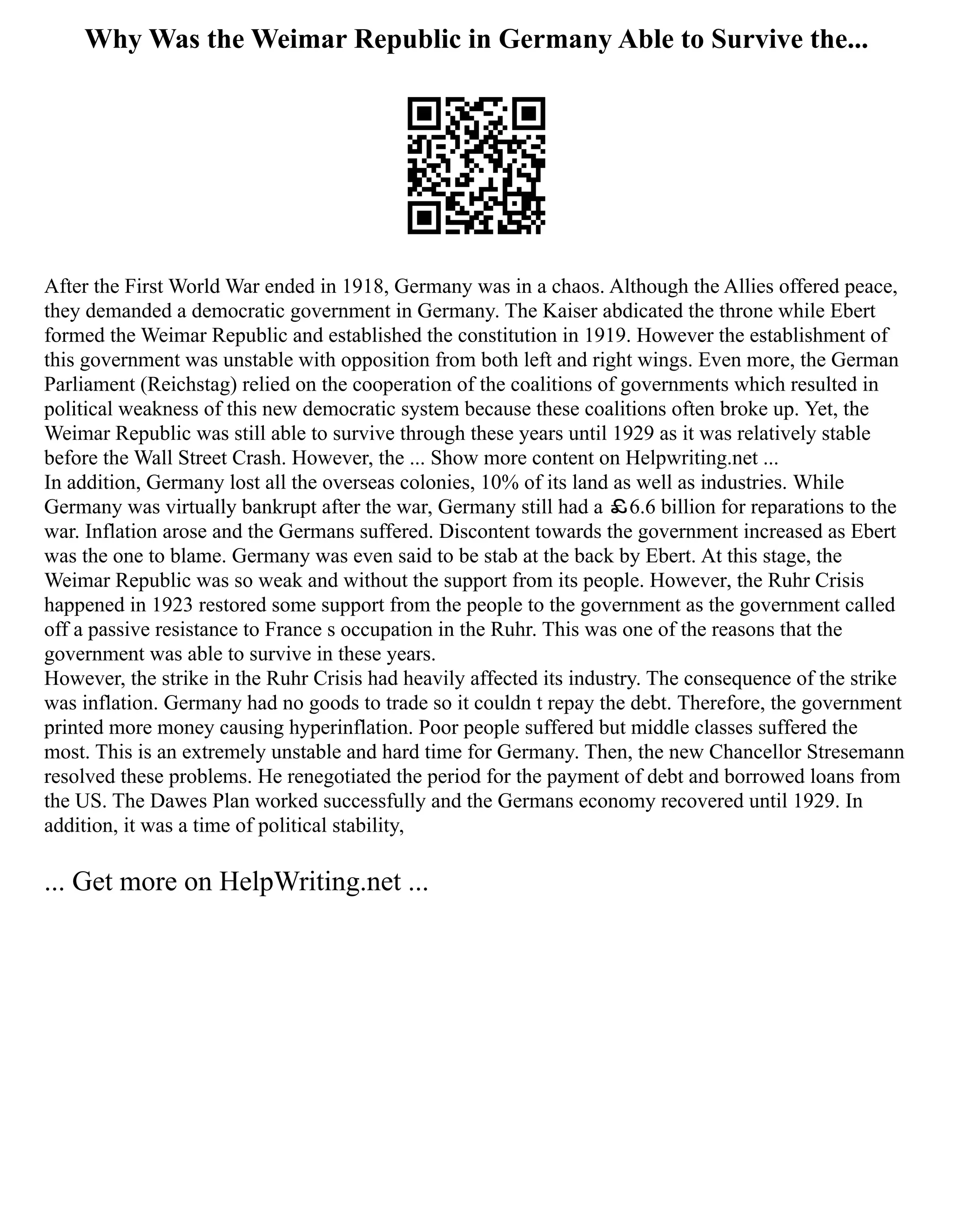 Why Was the Weimar Republic in Germany Able to Survive the...
After the First World War ended in 1918, Germany was in a chaos. Although the Allies offered peace,
they demanded a democratic government in Germany. The Kaiser abdicated the throne while Ebert
formed the Weimar Republic and established the constitution in 1919. However the establishment of
this government was unstable with opposition from both left and right wings. Even more, the German
Parliament (Reichstag) relied on the cooperation of the coalitions of governments which resulted in
political weakness of this new democratic system because these coalitions often broke up. Yet, the
Weimar Republic was still able to survive through these years until 1929 as it was relatively stable
before the Wall Street Crash. However, the ... Show more content on Helpwriting.net ...
In addition, Germany lost all the overseas colonies, 10% of its land as well as industries. While
Germany was virtually bankrupt after the war, Germany still had a ￡6.6 billion for reparations to the
war. Inflation arose and the Germans suffered. Discontent towards the government increased as Ebert
was the one to blame. Germany was even said to be stab at the back by Ebert. At this stage, the
Weimar Republic was so weak and without the support from its people. However, the Ruhr Crisis
happened in 1923 restored some support from the people to the government as the government called
off a passive resistance to France s occupation in the Ruhr. This was one of the reasons that the
government was able to survive in these years.
However, the strike in the Ruhr Crisis had heavily affected its industry. The consequence of the strike
was inflation. Germany had no goods to trade so it couldn t repay the debt. Therefore, the government
printed more money causing hyperinflation. Poor people suffered but middle classes suffered the
most. This is an extremely unstable and hard time for Germany. Then, the new Chancellor Stresemann
resolved these problems. He renegotiated the period for the payment of debt and borrowed loans from
the US. The Dawes Plan worked successfully and the Germans economy recovered until 1929. In
addition, it was a time of political stability,
... Get more on HelpWriting.net ...
 