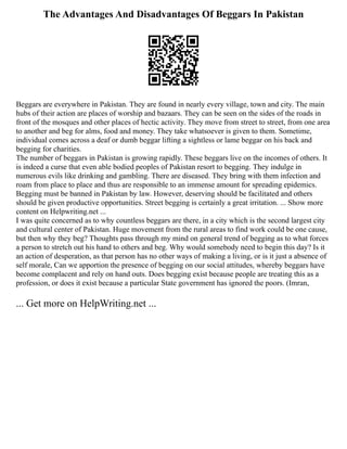 The Advantages And Disadvantages Of Beggars In Pakistan
Beggars are everywhere in Pakistan. They are found in nearly every village, town and city. The main
hubs of their action are places of worship and bazaars. They can be seen on the sides of the roads in
front of the mosques and other places of hectic activity. They move from street to street, from one area
to another and beg for alms, food and money. They take whatsoever is given to them. Sometime,
individual comes across a deaf or dumb beggar lifting a sightless or lame beggar on his back and
begging for charities.
The number of beggars in Pakistan is growing rapidly. These beggars live on the incomes of others. It
is indeed a curse that even able bodied peoples of Pakistan resort to begging. They indulge in
numerous evils like drinking and gambling. There are diseased. They bring with them infection and
roam from place to place and thus are responsible to an immense amount for spreading epidemics.
Begging must be banned in Pakistan by law. However, deserving should be facilitated and others
should be given productive opportunities. Street begging is certainly a great irritation. ... Show more
content on Helpwriting.net ...
I was quite concerned as to why countless beggars are there, in a city which is the second largest city
and cultural center of Pakistan. Huge movement from the rural areas to find work could be one cause,
but then why they beg? Thoughts pass through my mind on general trend of begging as to what forces
a person to stretch out his hand to others and beg. Why would somebody need to begin this day? Is it
an action of desperation, as that person has no other ways of making a living, or is it just a absence of
self morale, Can we apportion the presence of begging on our social attitudes, whereby beggars have
become complacent and rely on hand outs. Does begging exist because people are treating this as a
profession, or does it exist because a particular State government has ignored the poors. (Imran,
... Get more on HelpWriting.net ...
 