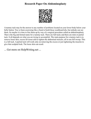 Research Paper On Abdominoplasty
A tummy tuck may be the answer to any number of problems located on your lower body below your
belly button. You ve been exercising like a fiend to build those washboard abs, but nobody can see
them. So maybe it is time to free them up by way of a surgical procedure called an abdominoplasty.
That is the big and formal name for a tummy tuck. There are full tucks and there are mini or partial
tuck. It all depends on what you are trying to accomplish. The main purpose for a tummy tuck is to
remove loose skin, excess fat tissue and to tighten the abdominal muscles, all in one fell swoop. This
is a full tuck. A partial tuck will work only on removing the excess or just tightening the muscles to
give that sculpted look. The loose skin can result
... Get more on HelpWriting.net ...
 