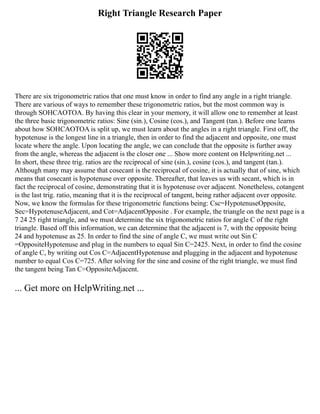 Right Triangle Research Paper
There are six trigonometric ratios that one must know in order to find any angle in a right triangle.
There are various of ways to remember these trigonometric ratios, but the most common way is
through SOHCAOTOA. By having this clear in your memory, it will allow one to remember at least
the three basic trigonometric ratios: Sine (sin.), Cosine (cos.), and Tangent (tan.). Before one learns
about how SOHCAOTOA is split up, we must learn about the angles in a right triangle. First off, the
hypotenuse is the longest line in a triangle, then in order to find the adjacent and opposite, one must
locate where the angle. Upon locating the angle, we can conclude that the opposite is further away
from the angle, whereas the adjacent is the closer one ... Show more content on Helpwriting.net ...
In short, these three trig. ratios are the reciprocal of sine (sin.), cosine (cos.), and tangent (tan.).
Although many may assume that cosecant is the reciprocal of cosine, it is actually that of sine, which
means that cosecant is hypotenuse over opposite. Thereafter, that leaves us with secant, which is in
fact the reciprocal of cosine, demonstrating that it is hypotenuse over adjacent. Nonetheless, cotangent
is the last trig. ratio, meaning that it is the reciprocal of tangent, being rather adjacent over opposite.
Now, we know the formulas for these trigonometric functions being: Csc=HypotenuseOpposite,
Sec=HypotenuseAdjacent, and Cot=AdjacentOpposite . For example, the triangle on the next page is a
7 24 25 right triangle, and we must determine the six trigonometric ratios for angle C of the right
triangle. Based off this information, we can determine that the adjacent is 7, with the opposite being
24 and hypotenuse as 25. In order to find the sine of angle C, we must write out Sin C
=OppositeHypotenuse and plug in the numbers to equal Sin C=2425. Next, in order to find the cosine
of angle C, by writing out Cos C=AdjacentHypotenuse and plugging in the adjacent and hypotenuse
number to equal Cos C=725. After solving for the sine and cosine of the right triangle, we must find
the tangent being Tan C=OppositeAdjacent.
... Get more on HelpWriting.net ...
 