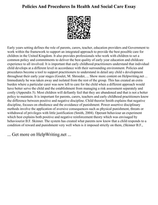 Policies And Procedures In Health And Social Care Essay
Early years setting defines the role of parents, carers, teacher, education providers and Government to
work within the framework to support an integrated approach to provide the best possible care for
children in the United Kingdom. It also provides professionals who work with children to set a
common policy and commitments to deliver the best quality of early year education and childcare
experience to all involved. It is important that early childhood practitioners understand that individual
child develops at a different level in accordance with their surrounding environment. Policies and
procedures become a tool to support practitioners to understand in detail any child s development
throughout their early year stages (Goulet, M. Shroeder, ... Show more content on Helpwriting.net ...
Immediately he was taken away and isolated from the rest of the group. This has created an extra
burden where a particular carer was now left to care for the child when a different approach would
have better serve the child and the establishment from managing a risk assessment separately and
costly (Appendix 5). Most children will defiantly feel that they are abandoned and that is not a better
policy to maintain. It is important for parents, carers, teachers and early childhood practitioners know
the difference between positive and negative discipline. Child theorist Smith explains that negative
discipline, focuses on obedience and the avoidance of punishment. Power assertive disciplinary
methods involve the application of aversive consequences such as physical punishment, threats or
withdrawal of privileges with little justification (Smith, 2004). Operant behaviour an experiment
which best explains both positive and negative reinforcement theory which was envisaged by
behaviourist B.F. Skinner. The system has created what parents now know that a child responds to a
condition of reward and punishment very well when is it imposed strictly on them, (Skinner B.F.,
... Get more on HelpWriting.net ...
 