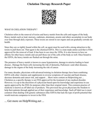 Chelation Therapy Research Paper
WHAT IS CHELATION THERAPY?
Chelation refers to the removal of toxins and heavy metals from the cells and organs of the body.
Heavy metals such as lead, mercury, cadmium, aluminum, arsenic and others accumulate in our body
over time through daily exposure. These toxins are stored in our organs and can gradually corrode our
health.
Since they are so tightly bound within the cell, an agent must be used with a strong attraction to the
toxins to pull them out. That agent is the chemical EDTA. This is a man made amino acid that is FDA
approved for the removal of lead. It has been in use since the 1950s. It is also known to have an
affinity for other heavy metals and can pull those out of the cells of the body as well. Once bound to
the EDTA, the heavy metals are flushed out through the urine.
The presence of heavy metals is known to cause hypertension, damage to arteries leading to heart
disease , Damage the brain cells increasing the risk of dementia, Parkinson s and other diseases,
damage to the organs of the body increasing the risk of cancer.
For many decades, physicians with advanced training in chelation therapy have been combining
EDTA with other vitamins and supplements to reverse symptoms of vascular and heart disease,
decrease dementia and cancer risk, and support ... Show more content on Helpwriting.net ...
Chelation as a specific therapy is not FDA approved for the treatment of any medical disorder.
However, it is up to the discretion of a physician based upon his knowledge and experience to use
agents approved by the FDA for purposes other than their original intent. This common practice of
medicine is known as off label use of products. This provision has given physicians the freedom to
help their patients through applied use of their experience and knowledge. Such off label use is most
common when dealing with generic substances (like EDTA) that lack the type of profit potential that
would motivate companies to invest in the FDA
... Get more on HelpWriting.net ...
 