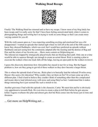 Walking Dead Recaps
Finally! The Walking Dead has returned and so have my recaps. I know most of my blog lately has
been recaps and I m really sorry for that! I have been feeling unmotivated lately when it comes to
photographing things and writing but I m trying to work on some things so that I can create more
varying content for you all.
With the sixth season upon us, I was expecting something exciting and emotional but was a bit
disappointed. I wanted an episode that started right where we left off at the end of the fifth season. I
know they showed flashbacks, which was cool, but I would have preferred an episode without
flashbacks and just seeing how the community adapted after the meeting and the demise of Reg and
Pete and the return of our favorite zen ... Show more content on Helpwriting.net ...
The infected are trapped by strategically placed trucks that are blocking their path. Only one at a time
would be able to squeeze through, not enough to create an actual threat. Rick is creating a plan to
excavate the walkers when one truck falls off the ledge, leaving an open path for the walkers to travel.
I guess this discovery determines how Alexandria has stayed in tact for so long. But the bigger
problem is, how are they going to get rid of these walkers so they don t become a larger threat.
This is where the episode kind of lost me...Ricks plan is to basically lead the infected 20 miles away.
Doesn t this seem a bit ridiculous? Why couldn t they set them on fire? Or at least come up with a
different plan. I find it hard to believe they couldn t think of something other than this complicated
and insane idea to lead infected away with noise and using Daryl as bait. I understand that it makes
things interesting but it just seemed like such a stretch to me.
Another grievence I had with this episode is the character, Carter. We meet him and he is obviously
very apprehensive towards Rick. He even tries to create a plan to kill Rick before he gets anyone
killed. Eugene overhears this plan and almost gets shot but Rick comes into the house just in time and
threatens
... Get more on HelpWriting.net ...
 