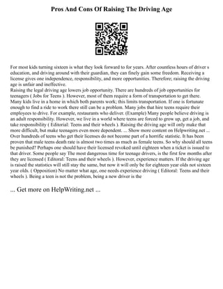 Pros And Cons Of Raising The Driving Age
For most kids turning sixteen is what they look forward to for years. After countless hours of driver s
education, and driving around with their guardian, they can finely gain some freedom. Receiving a
license gives one independence, responsibility, and more opportunities. Therefore; raising the driving
age is unfair and ineffective.
Raising the legal driving age lowers job opportunity. There are hundreds of job opportunities for
teenagers ( Jobs for Teens ). However, most of them require a form of transportation to get there.
Many kids live in a home in which both parents work; this limits transportation. If one is fortunate
enough to find a ride to work there still can be a problem. Many jobs that hire teens require their
employees to drive. For example, restaurants who deliver. (Example) Many people believe driving is
an adult responsibility. However, we live in a world where teens are forced to grow up, get a job, and
take responsibility ( Editorial: Teens and their wheels ). Raising the driving age will only make that
more difficult, but make teenagers even more dependent. ... Show more content on Helpwriting.net ...
Over hundreds of teens who get their licenses do not become part of a horrific statistic. It has been
proven that male teens death rate is almost two times as much as female teens. So why should all teens
be punished? Perhaps one should have their licensed revoked until eighteen when a ticket is issued to
that driver. Some people say The most dangerous time for teenage drivers, is the first few months after
they are licensed ( Editoral: Teens and their wheels ). However, experience matters. If the driving age
is raised the statistics will still stay the same, but now it will only be for eighteen year olds not sixteen
year olds. ( Opposition) No matter what age, one needs experience driving ( Editoral: Teens and their
wheels ). Being a teen is not the problem, being a new driver is the
... Get more on HelpWriting.net ...
 