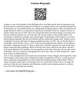Arianna Biography
Arianna is a one of the founders of the Huffington Post. Her father put the idea of journalism in her
head because he would always dream of writing for a newspaper and he was a journalist himself for a
bit during the war. He actually had his own underground newspaper going on. But, eventually he was
caught and had to suffer in a concentration camp for the remainder of the war. Arianna was born in
Athens, Greece the year of 1950. There was a Greek Resistance movement during a war going on at
the time which her parents were involved with. Elli was her mother s name and her father s was
Constantine. Arianna has a younger sister named Agapi. Unfortunately, when Arianna was 16 years
old her parents separated. She moved to Britain with her mother and younger sister. Arianna went to
Cambridge University and made two big accomplishments there. In 1971, she was the President of
Cambridge s Union Society. Also, in 1972, is the year she graduated with a Master of Arts degree in
Economics. Appearing on many TV shows, along with a columnist and critic for work are the main
things Arianna did after graduating. While on the television show called Face the Music, she met a
man named, Bernard Levin and they were two panelists on the show at the time. He was also a critic
in literature. The two wound up living together for a bit of time. Then, in 1980, Arianna left ... Show
more content on Helpwriting.net ...
And, it s also widespread on social media such as Facebook, Twitter, Blogger, and Google Plus. Since
the newspaper is also online and so widespread it helps the popularity of it grow. A good amount of
today s generation and population are online rather than reading the paper in their hands. When it
comes to modern media, there s no denying we live in a social cyber world. News is no longer the
province of only the news channels, and oftentimes, what the news channels produce isn t always
news. The whole landscape has changed.
... Get more on HelpWriting.net ...
 