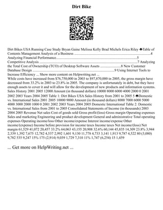 Dirt Bike
Dirt Bikes USA Running Case Study Bryan Gaine Melissa Kelly Brad Michels Erica Riley Table of
Contents Management Analysis of a Business .....................................................................................4
Analyzing Financial Performance..........................................................................................5
Competitive Analysis .............................................................................................................7 Analyzing
the Total Cost of Ownership (TCO) of Desktop Software Assets .......................8 New Customer
Database Design ...........................................................................................9 Using Internet Tools to
Increase Efficiency ... Show more content on Helpwriting.net ...
While costs have increased from $76,750,000 in 2003 to $97,870,000 in 2005, the gross margin have
decreased from 33.2% in 2003 to 23.8% in 2005. The company is unfortunately in debt, but they have
enough assets to cover it and will allow for the development of new products and information systems.
Sales History 2001 2005 12000 Amount (in thousand dollars) 10000 8000 6000 4000 2000 0 2001
2002 2003 Years 2004 2005 Table 1: Dirt Bikes USA Sales History from 2001 to 2005 5 Domestic
vs. International Sales 2001 2005 10000 9000 Amount (in thousand dollars) 8000 7000 6000 5000
4000 3000 2000 1000 0 2001 2002 2003 Years 2004 2005 Domestic International Table 2: Domestic
vs. International Sales from 2001 to 2005 Consolidated Statements of Income (in thousands) 2003
2004 2005 Revenue Net sales Cost of goods sold Gross profit/(loss) Gross margin Operating expenses
Sales and marketing Engineering and product development General and administrative Total operating
expenses Operating income/loss Other income/expense Interest income/expense Other
income/(expense) Income before provision for income taxes Income taxes Net income/(loss) Net
margin 61,529 41,072 20,457 33.2% 64,063 43,155 20,908 32.6% 60,144 45,835 14,309 23.8% 3,944
2,339 1,392 7,675 12,782 4,537 2,992 1,601 9,130 11,778 4,733 3,141 1,913 9,787 4,522 80 (3,080)
9,782 535 9,247 15% 175 (2,914) 9,039 1,729 7,310 11% 1,747 (6,254) 15 1,459
... Get more on HelpWriting.net ...
 