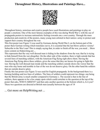 Throughtout History, Illustrations and Paintings Have...
Throughout history, notorious and creative people have used illustrations and paintings to play on
people s emotions. One of the most famous examples of this was during World War I, with the use of
propaganda posters to increase nationalistic feelings towards one s own country. Through the mass
production and creativity of the posters, many young men enlisted in their nation s army to protect and
support their country throughout the war.
This first poster (see Figure 1) was used by Germans during World War I; on the bottom part of the
poster there German writing which translates out to, It is essential that the last blows achieve victory!
Subscribe to the War Loan! This is simply saying that, in order to finish off the war, you need ... Show
more content on Helpwriting.net ...
This represents that the very well dressed man is hiding in the shadows from the war; that he is trying
to hide himself from the war altogether. On the other side of the window, there is light outside that has
several lines of marching soldiers, with the American Flag flying right above them. Having the
American flag flying above these soldiers, gives the sense that they are heroes for going to fight this
war. Having the well dressed man inside and the marching soldiers outside shows the viewer that the
men who stay home and tremble in fear of the war do not deserve glory. On the other hand the soldiers
that are outside deserve glory.
Finally this last poster (see Figure 3) was used for English propaganda. In the background there is a
burning building and two lines of soldiers. The lines of soldiers could represent two things: one being
that the British army is much smaller compared to Germany s. The second is that in the line of
soldiers, there appears to be a few empty spots which could correlate to the question at the top of the
poster that asks, WHO S ABSENT? and then asks another question at the bottom which is, Is it you?
These two questions are directed at British men (usually between the ages of 18
... Get more on HelpWriting.net ...
 