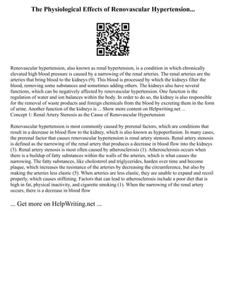 The Physiological Effects of Renovascular Hypertension...
Renovascular hypertension, also known as renal hypertension, is a condition in which chronically
elevated high blood pressure is caused by a narrowing of the renal arteries. The renal arteries are the
arteries that bring blood to the kidneys (9). This blood is processed by which the kidneys filter the
blood, removing some substances and sometimes adding others. The kidneys also have several
functions, which can be negatively affected by renovascular hypertension. One function is the
regulation of water and ion balances within the body. In order to do so, the kidney is also responsible
for the removal of waste products and foreign chemicals from the blood by excreting them in the form
of urine. Another function of the kidneys is ... Show more content on Helpwriting.net ...
Concept 1: Renal Artery Stenosis as the Cause of Renovascular Hypertension
Renovascular hypertension is most commonly caused by prerenal factors, which are conditions that
result in a decrease in blood flow to the kidney, which is also known as hypoperfusion. In many cases,
the prerenal factor that causes renovascular hypertension is renal artery stenosis. Renal artery stenosis
is defined as the narrowing of the renal artery that produces a decrease in blood flow into the kidneys
(3). Renal artery stenosis is most often caused by atherosclerosis (1). Atherosclerosis occurs when
there is a buildup of fatty substances within the walls of the arteries, which is what causes the
narrowing. The fatty substances, like cholesterol and triglycerides, harden over time and become
plaque, which increases the resistance of the arteries by decreasing the circumference, but also by
making the arteries less elastic (5). When arteries are less elastic, they are unable to expand and recoil
properly, which causes stiffening. Factors that can lead to atherosclerosis include a poor diet that is
high in fat, physical inactivity, and cigarette smoking (1). When the narrowing of the renal artery
occurs, there is a decrease in blood flow
... Get more on HelpWriting.net ...
 