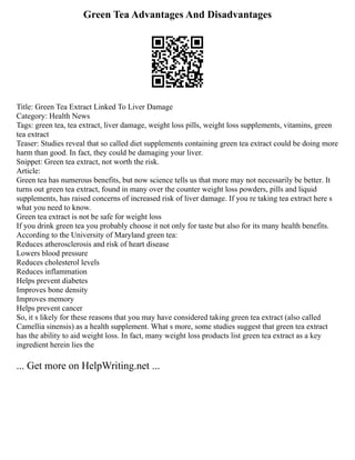 Green Tea Advantages And Disadvantages
Title: Green Tea Extract Linked To Liver Damage
Category: Health News
Tags: green tea, tea extract, liver damage, weight loss pills, weight loss supplements, vitamins, green
tea extract
Teaser: Studies reveal that so called diet supplements containing green tea extract could be doing more
harm than good. In fact, they could be damaging your liver.
Snippet: Green tea extract, not worth the risk.
Article:
Green tea has numerous benefits, but now science tells us that more may not necessarily be better. It
turns out green tea extract, found in many over the counter weight loss powders, pills and liquid
supplements, has raised concerns of increased risk of liver damage. If you re taking tea extract here s
what you need to know.
Green tea extract is not be safe for weight loss
If you drink green tea you probably choose it not only for taste but also for its many health benefits.
According to the University of Maryland green tea:
Reduces atherosclerosis and risk of heart disease
Lowers blood pressure
Reduces cholesterol levels
Reduces inflammation
Helps prevent diabetes
Improves bone density
Improves memory
Helps prevent cancer
So, it s likely for these reasons that you may have considered taking green tea extract (also called
Camellia sinensis) as a health supplement. What s more, some studies suggest that green tea extract
has the ability to aid weight loss. In fact, many weight loss products list green tea extract as a key
ingredient herein lies the
... Get more on HelpWriting.net ...
 