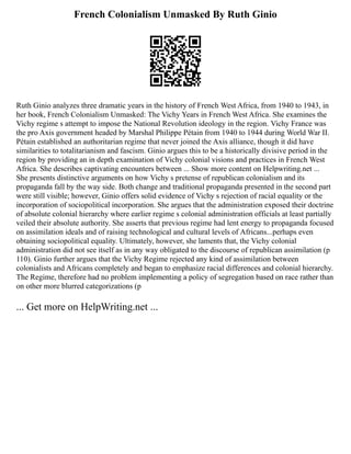 French Colonialism Unmasked By Ruth Ginio
Ruth Ginio analyzes three dramatic years in the history of French West Africa, from 1940 to 1943, in
her book, French Colonialism Unmasked: The Vichy Years in French West Africa. She examines the
Vichy regime s attempt to impose the National Revolution ideology in the region. Vichy France was
the pro Axis government headed by Marshal Philippe Pétain from 1940 to 1944 during World War II.
Pétain established an authoritarian regime that never joined the Axis alliance, though it did have
similarities to totalitarianism and fascism. Ginio argues this to be a historically divisive period in the
region by providing an in depth examination of Vichy colonial visions and practices in French West
Africa. She describes captivating encounters between ... Show more content on Helpwriting.net ...
She presents distinctive arguments on how Vichy s pretense of republican colonialism and its
propaganda fall by the way side. Both change and traditional propaganda presented in the second part
were still visible; however, Ginio offers solid evidence of Vichy s rejection of racial equality or the
incorporation of sociopolitical incorporation. She argues that the administration exposed their doctrine
of absolute colonial hierarchy where earlier regime s colonial administration officials at least partially
veiled their absolute authority. She asserts that previous regime had lent energy to propaganda focused
on assimilation ideals and of raising technological and cultural levels of Africans...perhaps even
obtaining sociopolitical equality. Ultimately, however, she laments that, the Vichy colonial
administration did not see itself as in any way obligated to the discourse of republican assimilation (p
110). Ginio further argues that the Vichy Regime rejected any kind of assimilation between
colonialists and Africans completely and began to emphasize racial differences and colonial hierarchy.
The Regime, therefore had no problem implementing a policy of segregation based on race rather than
on other more blurred categorizations (p
... Get more on HelpWriting.net ...
 