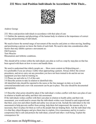 232 Move And Position Individuals In Accordance With Their...
Andrew George
232: Move and position individuals in accordance with their plan of care
1:1 Outline the anatomy and physiology of the human body in relation to the importance of correct
moving and positioning of individuals.
We need to know the normal range of movement of the muscles and joints so when moving, handling
and positioning a person we know the limits of each limb. We need to take into consideration other
factors that may inhibit a person s movements as:
Old Fractures
Torn Muscles
Rheumatism and Arthritic conditions.
This should all be written within the individuals care plan as well as a step by step plan on that has
been agreed with them on how to move and handle them.
We need to understand that elderly people are ... Show more content on Helpwriting.net ...
It is preferable if you are always visible when approaching a patient. Always follow the correct
procedures, and never carry out any procedure you have not been trained to do and do not use
equipment you have had no training on.
3:2 Please see and refer to 2:2 of this unit.
3:4 Describe actions to take in relation to identified risks.
All identified risks should be reported to the nurse or the line manager on duty so it can be
corrected/amended and a new risk assessment can be put in place. This also should be documented
appropriately.
3:5 Describe what action should be taken if the individual s wishes conflict with their care plan of care
in relation to health and safety and their risk assessment.
If the individuals wishes conflict with their care plan in relation to health safety and their risk
assessment, you would need to ensure that the individuals wishes were listened to and respected and
that their, your own and others health and safety was not put at risk. Include the individual in the risk
assessment to help prevent conflict from arising, help them feel empowered, the reasons why it is
necessary, that it in place for them as well as the people that are helping them. Ask the individual why
it is that they object/disagree and give them time to explain. Give reassurance and try to reach a
compromise that is safe and protects the individual, yourself and other s well being. Explain the
consequences for
... Get more on HelpWriting.net ...
 