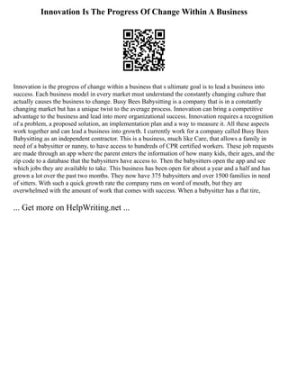 Innovation Is The Progress Of Change Within A Business
Innovation is the progress of change within a business that s ultimate goal is to lead a business into
success. Each business model in every market must understand the constantly changing culture that
actually causes the business to change. Busy Bees Babysitting is a company that is in a constantly
changing market but has a unique twist to the average process. Innovation can bring a competitive
advantage to the business and lead into more organizational success. Innovation requires a recognition
of a problem, a proposed solution, an implementation plan and a way to measure it. All these aspects
work together and can lead a business into growth. I currently work for a company called Busy Bees
Babysitting as an independent contractor. This is a business, much like Care, that allows a family in
need of a babysitter or nanny, to have access to hundreds of CPR certified workers. These job requests
are made through an app where the parent enters the information of how many kids, their ages, and the
zip code to a database that the babysitters have access to. Then the babysitters open the app and see
which jobs they are available to take. This business has been open for about a year and a half and has
grown a lot over the past two months. They now have 375 babysitters and over 1500 families in need
of sitters. With such a quick growth rate the company runs on word of mouth, but they are
overwhelmed with the amount of work that comes with success. When a babysitter has a flat tire,
... Get more on HelpWriting.net ...
 