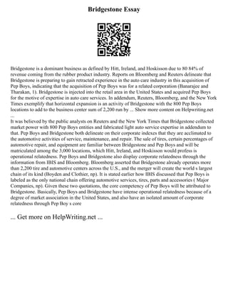 Bridgestone Essay
Bridgestone is a dominant business as defined by Hitt, Ireland, and Hoskisson due to 80 84% of
revenue coming from the rubber product industry. Reports on Bloomberg and Reuters delineate that
Bridgestone is preparing to gain retracted experience in the auto care industry in this acquisition of
Pep Boys, indicating that the acquisition of Pep Boys was for a related corporation (Banarajee and
Tharakan, 1). Bridgestone is injected into the retail area in the United States and acquired Pep Boys
for the motive of expertise in auto care services. In addendum, Reuters, Bloomberg, and the New York
Times exemplify that horizontal expansion is an activity of Bridgestone with the 800 Pep Boys
locations to add to the business center sum of 2,200 run by ... Show more content on Helpwriting.net
...
It was believed by the public analysts on Reuters and the New York Times that Bridgestone collected
market power with 800 Pep Boys entities and fabricated light auto service expertise in addendum to
that. Pep Boys and Bridgestone both delineate on their corporate indexes that they are acclimated to
the automotive activities of service, maintenance, and repair. The sale of tires, certain percentages of
automotive repair, and equipment are familiar between Bridgestone and Pep Boys and will be
matriculated among the 3,000 locations, which Hitt, Ireland, and Hoskisson would profess is
operational relatedness. Pep Boys and Bridgestone also display corporate relatedness through the
information from IBIS and Bloomberg. Bloomberg asserted that Bridgestone already operates more
than 2,200 tire and automotive centers across the U.S., and the merger will create the world s largest
chain of its kind (Boyden and Clothier, np). It is stated earlier how IBIS discussed that Pep Boys is
labeled as the only national chain offering automotive services, tires, parts and accessories ( Major
Companies, np). Given these two quotations, the core competency of Pep Boys will be attributed to
Bridgestone. Basically, Pep Boys and Bridgestone have intense operational relatedness because of a
degree of market association in the United States, and also have an isolated amount of corporate
relatedness through Pep Boy s core
... Get more on HelpWriting.net ...
 