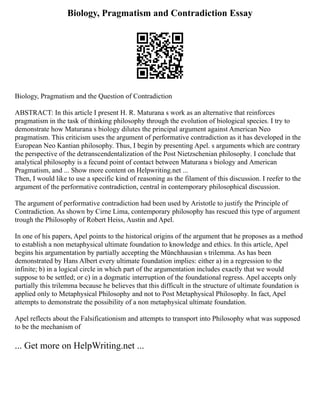 Biology, Pragmatism and Contradiction Essay
Biology, Pragmatism and the Question of Contradiction
ABSTRACT: In this article I present H. R. Maturana s work as an alternative that reinforces
pragmatism in the task of thinking philosophy through the evolution of biological species. I try to
demonstrate how Maturana s biology dilutes the principal argument against American Neo
pragmatism. This criticism uses the argument of performative contradiction as it has developed in the
European Neo Kantian philosophy. Thus, I begin by presenting Apel. s arguments which are contrary
the perspective of the detranscendentalization of the Post Nietzschenian philosophy. I conclude that
analytical philosophy is a fecund point of contact between Maturana s biology and American
Pragmatism, and ... Show more content on Helpwriting.net ...
Then, I would like to use a specific kind of reasoning as the filament of this discussion. I reefer to the
argument of the performative contradiction, central in contemporary philosophical discussion.
The argument of performative contradiction had been used by Aristotle to justify the Principle of
Contradiction. As shown by Cirne Lima, contemporary philosophy has rescued this type of argument
trough the Philosophy of Robert Heiss, Austin and Apel.
In one of his papers, Apel points to the historical origins of the argument that he proposes as a method
to establish a non metaphysical ultimate foundation to knowledge and ethics. In this article, Apel
begins his argumentation by partially accepting the Münchhausian s trilemma. As has been
demonstrated by Hans Albert every ultimate foundation implies: either a) in a regression to the
infinite; b) in a logical circle in which part of the argumentation includes exactly that we would
suppose to be settled; or c) in a dogmatic interruption of the foundational regress. Apel accepts only
partially this trilemma because he believes that this difficult in the structure of ultimate foundation is
applied only to Metaphysical Philosophy and not to Post Metaphysical Philosophy. In fact, Apel
attempts to demonstrate the possibility of a non metaphysical ultimate foundation.
Apel reflects about the Falsificationism and attempts to transport into Philosophy what was supposed
to be the mechanism of
... Get more on HelpWriting.net ...
 