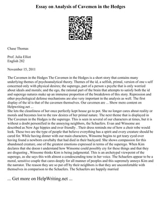Essay on Analysis of Cavemen in the Hedges
Chase Thomas
Prof. Julia Elliot
English 282
November 15, 2011
The Cavemen in the Hedges The Cavemen in the Hedges is a short story that contains many
underlying themes of psychoanalytical theory. Themes of the id, a selfish, primal, version of one s self
concerned only with physical desires; the superego, part of a person s psyche that is only worried
about ideals and morals; and the ego, the rational part of the brain that attempts to satisfy both the id
and superego natures make up an immense proportion of the breakdown of this story. Repression and
other psychological defense mechanisms are also very important in the analysis as well. The first
display of the id is that of the cavemen themselves. Our cavemen are ... Show more content on
Helpwriting.net ...
She lets the cleanliness of her once perfectly kept house go to pot. She no longer cares about reality or
morals and becomes lost to the raw desires of her primal nature. The next theme that is displayed in
The Cavemen in the Hedges is the superego. This is seen in several of our characters at times, but it is
without a doubt personified in the annoying neighbors, the Schaefers. Evan and Winsome are
described as New Age hippies and over friendly . Their dress reminds me of how a choir robe would
look. These two are the type of people that believe everything has a spirit and every creature should be
cared for. While having dinner with our main characters, Winsome begins to get teary eyed over
having found a newborn cavebaby that had died in their backyard. She shows compassion for this
abandoned creature, one of the greatest emotions expressed in terms of the superego. When Kim
declares that she doesn t understand how Winsome could possibly cry for these things and that they
are disgusting , Winsome thinks Kim is being judgmental. This is an archetypal viewpoint of the
superego, as she says this with almost a condescending tone in her voice. The Schaefers appear to be a
moral, sensitive couple that cares deeply for all manner of peoples and this supremely annoys Kim and
the narrator. The reason they are so put off by their neighbors is that they are uncomfortable with
themselves in comparison to the Schaefers. The Schaefers are happily married
... Get more on HelpWriting.net ...
 