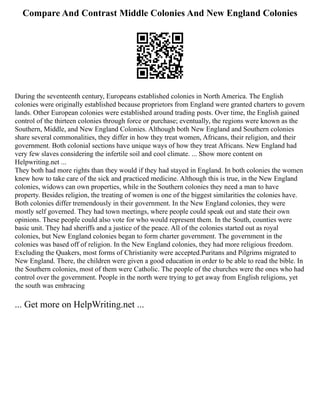 Compare And Contrast Middle Colonies And New England Colonies
During the seventeenth century, Europeans established colonies in North America. The English
colonies were originally established because proprietors from England were granted charters to govern
lands. Other European colonies were established around trading posts. Over time, the English gained
control of the thirteen colonies through force or purchase; eventually, the regions were known as the
Southern, Middle, and New England Colonies. Although both New England and Southern colonies
share several commonalities, they differ in how they treat women, Africans, their religion, and their
government. Both colonial sections have unique ways of how they treat Africans. New England had
very few slaves considering the infertile soil and cool climate. ... Show more content on
Helpwriting.net ...
They both had more rights than they would if they had stayed in England. In both colonies the women
knew how to take care of the sick and practiced medicine. Although this is true, in the New England
colonies, widows can own properties, while in the Southern colonies they need a man to have
property. Besides religion, the treating of women is one of the biggest similarities the colonies have.
Both colonies differ tremendously in their government. In the New England colonies, they were
mostly self governed. They had town meetings, where people could speak out and state their own
opinions. These people could also vote for who would represent them. In the South, counties were
basic unit. They had sheriffs and a justice of the peace. All of the colonies started out as royal
colonies, but New England colonies began to form charter government. The government in the
colonies was based off of religion. In the New England colonies, they had more religious freedom.
Excluding the Quakers, most forms of Christianity were accepted.Puritans and Pilgrims migrated to
New England. There, the children were given a good education in order to be able to read the bible. In
the Southern colonies, most of them were Catholic. The people of the churches were the ones who had
control over the government. People in the north were trying to get away from English religions, yet
the south was embracing
... Get more on HelpWriting.net ...
 