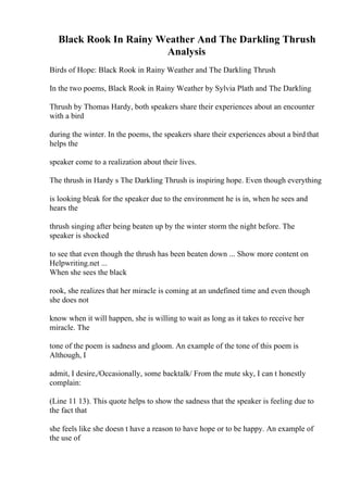 Black Rook In Rainy Weather And The Darkling Thrush
Analysis
Birds of Hope: Black Rook in Rainy Weather and The Darkling Thrush
In the two poems, Black Rook in Rainy Weather by Sylvia Plath and The Darkling
Thrush by Thomas Hardy, both speakers share their experiences about an encounter
with a bird
during the winter. In the poems, the speakers share their experiences about a bird that
helps the
speaker come to a realization about their lives.
The thrush in Hardy s The Darkling Thrush is inspiring hope. Even though everything
is looking bleak for the speaker due to the environment he is in, when he sees and
hears the
thrush singing after being beaten up by the winter storm the night before. The
speaker is shocked
to see that even though the thrush has been beaten down ... Show more content on
Helpwriting.net ...
When she sees the black
rook, she realizes that her miracle is coming at an undefined time and even though
she does not
know when it will happen, she is willing to wait as long as it takes to receive her
miracle. The
tone of the poem is sadness and gloom. An example of the tone of this poem is
Although, I
admit, I desire,/Occasionally, some backtalk/ From the mute sky, I can t honestly
complain:
(Line 11 13). This quote helps to show the sadness that the speaker is feeling due to
the fact that
she feels like she doesn t have a reason to have hope or to be happy. An example of
the use of
 