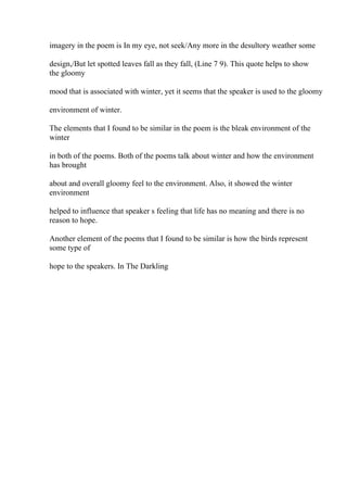 imagery in the poem is In my eye, not seek/Any more in the desultory weather some
design,/But let spotted leaves fall as they fall, (Line 7 9). This quote helps to show
the gloomy
mood that is associated with winter, yet it seems that the speaker is used to the gloomy
environment of winter.
The elements that I found to be similar in the poem is the bleak environment of the
winter
in both of the poems. Both of the poems talk about winter and how the environment
has brought
about and overall gloomy feel to the environment. Also, it showed the winter
environment
helped to influence that speaker s feeling that life has no meaning and there is no
reason to hope.
Another element of the poems that I found to be similar is how the birds represent
some type of
hope to the speakers. In The Darkling
 