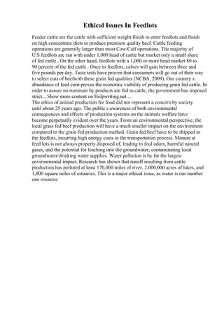 Ethical Issues In Feedlots
Feeder cattle are the cattle with sufficient weight/finish to enter feedlots and finish
on high concentrate diets to produce premium quality beef. Cattle feeding
operations are generally larger than most Cow/Calf operations. The majority of
U.S feedlots are ran with under 1,000 head of cattle but market only a small share
of fed cattle . On the other hand, feedlots with a 1,000 or more head market 80 to
90 percent of the fed cattle . Once in feedlots, calves will gain between three and
five pounds per day. Taste tests have proven that consumers will go out of their way
to select cuts of beefwith these grain fed qualities (NCBA, 2009). Our country s
abundance of feed corn proves the economic viability of producing grain fed cattle. In
order to assure no ruminant by products are fed to cattle, the government has imposed
strict... Show more content on Helpwriting.net ...
The ethics of animal production for food did not represent a concern by society
until about 25 years ago. The public s awareness of both environmental
consequences and effects of production systems on the animals welfare have
become perpetually evident over the years. From an environmental perspective, the
local grass fed beef production will have a much smaller impact on the environment
compared to the grain fed production method. Grain fed beef have to be shipped to
the feedlots, incurring high energy costs in the transportation process. Manure at
feed lots is not always properly disposed of, leading to foul odors, harmful natural
gases, and the potential for leaching into the groundwater, contaminating local
groundwater/drinking water supplies. Water pollution is by far the largest
environmental impact. Research has shown that runoff resulting from cattle
production has polluted at least 170,000 miles of river, 2,000,000 acres of lakes, and
1,800 square miles of estuaries. This is a major ethical issue, as water is our number
one resource
 