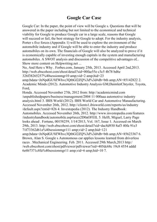 Google Car Case
Google Car: In the paper, the point of view will be Google s. Questions that will be
answered in the paper including but not limited to the economical and technical
viability for Google to produce Google car in a large scale, reasons that Google
will succeed or fail, the best strategy for Google to adopt. For the industry analysis,
Porter s five forces (Appendix 1) will be used to explore the environment of the
automobile industry and if Google will be able to enter the industry and produce
automobiles on its own. The financials of Google will also be analyzed to prove if it
is economically capable of investing enough capitals in the system and manufacturing
automobiles. A SWOT analysis and discussion of the competitive advantages of...
Show more content on Helpwriting.net ...
No, And Here s Why . Forbes.com, January 25th, 2013. Accessed April 2nd,2013.
http://web.ebscohost.com/ehost/detail?sid=00fae55e c3c5 4b78 bd6e
326f38265257%40sessionmgr10 amp;vid=2 amp;hid=23
amp;bdata=JnNpdGU9ZWhvc3QtbGl2ZQ%3d%3d#db=bth amp;AN=85142822 2.
Academic Minds (2012). Automotive Industry Analysis GM,DaimlerChrysler, Toyota,
Ford,
Honda. Accessed November 27th, 2012 from: http://academicmind.com
/unpublishedpapers/business/management/2004 11 000aaa automotive industry
analysis.html 3. IBIS World (2012). IBIS World Car and Automotive Manaufacturing.
Accessed November 26th, 2012. http://clients1.ibisworld.com/reports/us/industry
/default.aspx?entid=826 4. Investopedia (2012). The Industry Handbook:
Automobiles. Accessed November 26th, 2012. http://www.investopedia.com/features
/industryhandbook/automobile.asp#axzz2D0aOFEIL 5. Helft, Miguel, Larry Page
looks ahead . Fortune, 00158259, 1/14/2013, Vol. 167, Issue 1. Accessed on March
29th, 2013. http://web.ebscohost.com/ehost/detail?sid=dac8d930 8af3 40fa 91e3
71f73362d61a%40sessionmgr111 amp;vid=2 amp;hid=121
amp;bdata=JnNpdGU9ZWhvc3QtbGl2ZQ%3d%3d#db=bth amp;AN=85623367 6.
Brown, Alan S. Google s Autonomous car applies lessons learned from driverless
races . Mechanical Engineering. Feb. 2011. Accessed 29th March,2013 http:/
/web.ebscohost.com/ehost/pdfviewer/pdfviewer?sid=405dc68c 19c8 4554 addd
6e6b7371c8fa%40sessionmgr11 amp;vid=6 amp;hid=10 7.
 