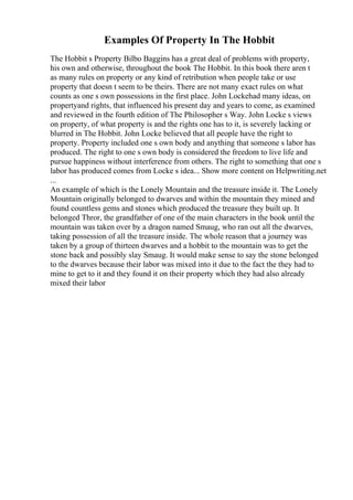 Examples Of Property In The Hobbit
The Hobbit s Property Bilbo Baggins has a great deal of problems with property,
his own and otherwise, throughout the book The Hobbit. In this book there aren t
as many rules on property or any kind of retribution when people take or use
property that doesn t seem to be theirs. There are not many exact rules on what
counts as one s own possessions in the first place. John Lockehad many ideas, on
propertyand rights, that influenced his present day and years to come, as examined
and reviewed in the fourth edition of The Philosopher s Way. John Locke s views
on property, of what property is and the rights one has to it, is severely lacking or
blurred in The Hobbit. John Locke believed that all people have the right to
property. Property included one s own body and anything that someone s labor has
produced. The right to one s own body is considered the freedom to live life and
pursue happiness without interference from others. The right to something that one s
labor has produced comes from Locke s idea... Show more content on Helpwriting.net
...
An example of which is the Lonely Mountain and the treasure inside it. The Lonely
Mountain originally belonged to dwarves and within the mountain they mined and
found countless gems and stones which produced the treasure they built up. It
belonged Thror, the grandfather of one of the main characters in the book until the
mountain was taken over by a dragon named Smaug, who ran out all the dwarves,
taking possession of all the treasure inside. The whole reason that a journey was
taken by a group of thirteen dwarves and a hobbit to the mountain was to get the
stone back and possibly slay Smaug. It would make sense to say the stone belonged
to the dwarves because their labor was mixed into it due to the fact the they had to
mine to get to it and they found it on their property which they had also already
mixed their labor
 