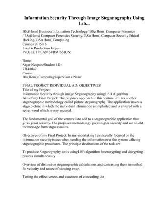 Information Security Through Image Steganography Using
Lsb...
BSc(Hons) Business Information Technology/ BSc(Hons) Computer Forensics
/ BSc(Hons) Computer Forensics Security/ BSc(Hons) Computer Security Ethical
Hacking/ BSc(Hons) Computing
Courses 2015/16
Level 6 Production Project
PROJECT PLAN SUBMISSION:
Name:
Sagar NeupaneStudent I.D.:
77148047
Course:
Bsc(Hons) ComputingSupervisor s Name:
FINAL PROJECT INDIVIDUAL AIM OBJECTIVES
Title of my Project:
Information Security through image Steganography using LSB Algorithm
Aim of my Final Project: The proposed approach in this venture utilizes another
steganographic methodology called picture steganography. The application makes a
stego picture in which the individual information is implanted and is ensured with a
secret word which is very secured.
The fundamental goal of the venture is to add to a steganographic application that
gives great security. The proposed methodology gives higher security and can shield
the message from stego assaults.
Objectives of my Final Project: In my undertaking I principally focused on the
information security issues when sending the information over the system utilizing
steganographic procedures. The principle destinations of the task are
To produce Steganography tools using LSB algorithm for encrypting and decrypting
process simultaneously
Overview of distinctive steganographic calculations and contrasting them in method
for velocity and nature of stowing away.
Testing the effectiveness and exactness of concealing the
 