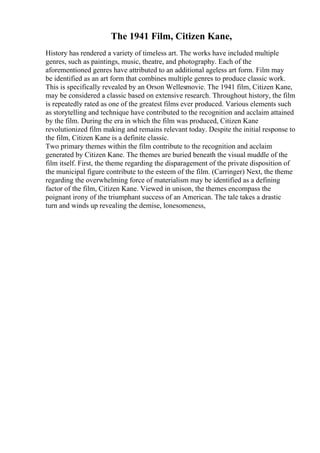 The 1941 Film, Citizen Kane,
History has rendered a variety of timeless art. The works have included multiple
genres, such as paintings, music, theatre, and photography. Each of the
aforementioned genres have attributed to an additional ageless art form. Film may
be identified as an art form that combines multiple genres to produce classic work.
This is specifically revealed by an Orson Wellesmovie. The 1941 film, Citizen Kane,
may be considered a classic based on extensive research. Throughout history, the film
is repeatedly rated as one of the greatest films ever produced. Various elements such
as storytelling and technique have contributed to the recognition and acclaim attained
by the film. During the era in which the film was produced, Citizen Kane
revolutionized film making and remains relevant today. Despite the initial response to
the film, Citizen Kane is a definite classic.
Two primary themes within the film contribute to the recognition and acclaim
generated by Citizen Kane. The themes are buried beneath the visual muddle of the
film itself. First, the theme regarding the disparagement of the private disposition of
the municipal figure contribute to the esteem of the film. (Carringer) Next, the theme
regarding the overwhelming force of materialism may be identified as a defining
factor of the film, Citizen Kane. Viewed in unison, the themes encompass the
poignant irony of the triumphant success of an American. The tale takes a drastic
turn and winds up revealing the demise, lonesomeness,
 