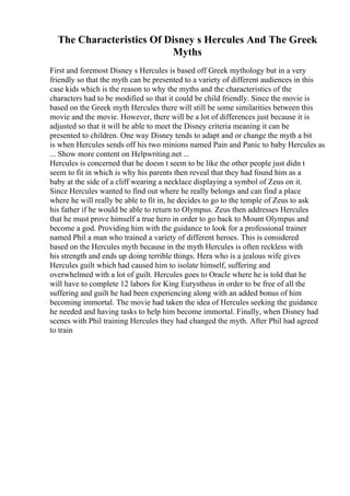 The Characteristics Of Disney s Hercules And The Greek
Myths
First and foremost Disney s Hercules is based off Greek mythology but in a very
friendly so that the myth can be presented to a variety of different audiences in this
case kids which is the reason to why the myths and the characteristics of the
characters had to be modified so that it could be child friendly. Since the movie is
based on the Greek myth Hercules there will still be some similarities between this
movie and the movie. However, there will be a lot of differences just because it is
adjusted so that it will be able to meet the Disney criteria meaning it can be
presented to children. One way Disney tends to adapt and or change the myth a bit
is when Hercules sends off his two minions named Pain and Panic to baby Hercules as
... Show more content on Helpwriting.net ...
Hercules is concerned that he doesn t seem to be like the other people just didn t
seem to fit in which is why his parents then reveal that they had found him as a
baby at the side of a cliff wearing a necklace displaying a symbol of Zeus on it.
Since Hercules wanted to find out where he really belongs and can find a place
where he will really be able to fit in, he decides to go to the temple of Zeus to ask
his father if he would be able to return to Olympus. Zeus then addresses Hercules
that he must prove himself a true hero in order to go back to Mount Olympus and
become a god. Providing him with the guidance to look for a professional trainer
named Phil a man who trained a variety of different heroes. This is considered
based on the Hercules myth because in the myth Hercules is often reckless with
his strength and ends up doing terrible things. Hera who is a jealous wife gives
Hercules guilt which had caused him to isolate himself, suffering and
overwhelmed with a lot of guilt. Hercules goes to Oracle where he is told that he
will have to complete 12 labors for King Eurystheus in order to be free of all the
suffering and guilt he had been experiencing along with an added bonus of him
becoming immortal. The movie had taken the idea of Hercules seeking the guidance
he needed and having tasks to help him become immortal. Finally, when Disney had
scenes with Phil training Hercules they had changed the myth. After Phil had agreed
to train
 