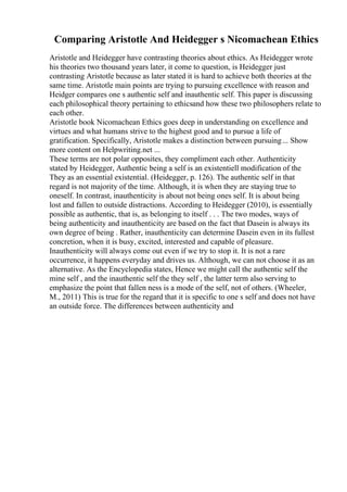 Comparing Aristotle And Heidegger s Nicomachean Ethics
Aristotle and Heidegger have contrasting theories about ethics. As Heidegger wrote
his theories two thousand years later, it come to question, is Heidegger just
contrasting Aristotle because as later stated it is hard to achieve both theories at the
same time. Aristotle main points are trying to pursuing excellence with reason and
Heidger compares one s authentic self and inauthentic self. This paper is discussing
each philosophical theory pertaining to ethicsand how these two philosophers relate to
each other.
Aristotle book Nicomachean Ethics goes deep in understanding on excellence and
virtues and what humans strive to the highest good and to pursue a life of
gratification. Specifically, Aristotle makes a distinction between pursuing... Show
more content on Helpwriting.net ...
These terms are not polar opposites, they compliment each other. Authenticity
stated by Heidegger, Authentic being a self is an existentiell modification of the
They as an essential existential. (Heidegger, p. 126). The authentic self in that
regard is not majority of the time. Although, it is when they are staying true to
oneself. In contrast, inauthenticity is about not being ones self. It is about being
lost and fallen to outside distractions. According to Heidegger (2010), is essentially
possible as authentic, that is, as belonging to itself . . . The two modes, ways of
being authenticity and inauthenticity are based on the fact that Dasein is always its
own degree of being . Rather, inauthenticity can determine Dasein even in its fullest
concretion, when it is busy, excited, interested and capable of pleasure.
Inauthenticity will always come out even if we try to stop it. It is not a rare
occurrence, it happens everyday and drives us. Although, we can not choose it as an
alternative. As the Encyclopedia states, Hence we might call the authentic self the
mine self , and the inauthentic self the they self , the latter term also serving to
emphasize the point that fallen ness is a mode of the self, not of others. (Wheeler,
M., 2011) This is true for the regard that it is specific to one s self and does not have
an outside force. The differences between authenticity and
 