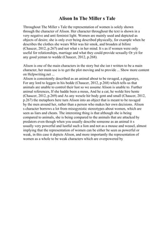 Alison In The Miller s Tale
Throughout The Miller s Tale the representation of women is solely shown
through the character of Alison. Her character throughout the text is shown in a
very negative and anti feminist light. Women are mainly used and depicted as
objects of desire; she is only ever being described physically, for example when he
describes the clothes she wears Whit was hir smok, and broaden al bifore
(Chaucer, 2012, p.267) and not what s in her mind. It s as if women were only
useful for relationships, marriage and what they could provide sexually Or yit for
any good yeman to wedde (Chaucer, 2012, p.268).
Alison is one of the main characters in the story but she isn t written to be a main
character, her main use is to get the plot moving and to provide ... Show more content
on Helpwriting.net ...
Alison is consistently described as an animal about to be ravaged, a piggesnye,
For any lord to leggen in his bedde (Chaucer, 2012, p.268) which tells us that
animals are unable to control their lust so we assume Alison is unable to. Further
animal references, If she hadde been a mous, And he a cat, he wolde hire hente
(Chaucer, 2012, p.269) and As any wesele hir body gent and small (Chaucer, 2012,
p.267) the metaphors here turn Alison into an object that is meant to be ravaged
by the men around her, rather than a person who makes her own decisions. Alison
s character borrows a lot from misogynistic stereotypes about women, which are
seen as liars and cheats. The interesting thing is that although she is being
compared to animals, she is being compared to the animals that are attacked by
predators even though when you usually describe someone as an animal it s
usually very powerful and lustful such a lion and not as a mouse and weasel, almost
implying that the representation of women can be either be seen as powerful or
weak, in this case it depicts Alison, and more importantly the representation of
women as a whole to be weak characters which are overpowered by
 
