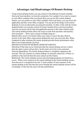 Advantages And Disadvantages Of Remote Desktop
Using remote desktop feature you can connect to the desktop of remote machine
from your local machine via network connection. For example if you want to connect
to your office computer from your home then you can use this remote desktop
feature, you can connect to your office computer from your home, you can access the
application and files in the office computer. You can do all the things in the remote
desktopa if your are physically accessing the machine. In other words with the remote
desktop feature you can take control of remote machine from your local machine.
And you can access all the data and application present in the remte mchine easily.
The remote desktop feature allows the users to work from anywhere and anytime,
from anywhere ... Show more content on Helpwriting.net ...
Branch office access: If a branch office user wants to access the data which is
present in the main office using remote desktop the user can access the data. When
compared to other solutions the remote desktop provides better performance when
there is lot of data transfer involved.
DISADVANTAGES OF REMOTE DESKTOP SERVICE
Downtime If the main server which provides the remote desktop service is down
then the entire system will go down. So the main server has to be consistent.
Network Dependency The remote desktop feature is completely depend on the
network. The user connects to remote desktop via network connection. If there is a
problem in the network then the users cannot use this feature.
Bottlenecks The remote desktop session and remoteapp programs are hosted on a
server . When a user connects to the remote desktop on the remote desktop session
from the server is assigned to the user. F more number of users connects to the
remote desktop at the time then the server hosting the remote desktop session will be
overloaded. At the time the users will face performance
 