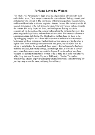 Perfume Loved by Women
Feel what s real Perfumes have been loved by all generation of women by their
each distinct scent. Their unique odors are the expressions of feelings, moods, and
attitudes for who applied it. The Dior is one of the famous perfume manufacturers,
and is considered to be noble and elegance. So does J adore. The mainstay of the 30
seconds commercial is the well dressed woman, Charlize Theron, walking towards
the camera. Her body shape, her dress, and her legs are flowing out of the
commercial. On the surface, the commercial is selling the perfume; however, it is
promoting the independence and dominance for women. The commercial starts at
a gorgeous palace style lobby. The blond actress put her shape on show in the
figure hugging strapless maxi dress which featured with brown lace from top to
bottom and slit from bottom up. Her hair is styled in a unique way to show her a
higher class. From the image the commercial had given, we can notice that the
setting is a night after the actress back from a party. She is elegance by her huge
diamond necklace, her ornate earrings, and her high heels. She walks in slowly
paces towards the camera and says out the slogans. Even the culture have been
changed, the culture still respected women to be as baby dolls: slim, well dressed,
white, long hair, and dominated by men. Differently, Charlize Theron has
demonstrated a figure of power during the whole commercial. She is throwing her
jewelry away across the room, whipping her veil away,
 