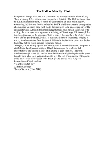 The Hollow Men By. Eliot
Religion has always been, and will continue to be, a unique element within society.
There are many different things one can put their faith into. The Hollow Men written
by T.S. Eliot examines faith, or rather the deterioration of faith, within society.
Conversely, My Son the Fanatic written by Hanif Kurishi considers the consequences
of containing too much faith. Both works deem religion to be a necessary part of life
in separate ways. Although these texts agree that faith must remain significant with
society, the texts show their argument in strikingly different ways. Eliot exemplifies
the chaos triggered by the absence of faith in society through the style of his writing
which differs greatly from Kurishi s. In addition, Eliot uses fragmented imagery to
convey the chaos caused from the loss of faith while Kurishi uses syntax and diction
to display that too much faith can consume a person.
To begin, Eliot s writing style in The Hollow Menis incredibly distinct. The poem is
divided into five divergent sections. This division causes the reader to feel
uncomfortable and without a sense of an ending to each segment. The poem
continues through to the next section each time without fully letting the reader pause
to understand what each section is trying to say. The end of section one of the poem
reads: Those who have crossed With direct eyes, to death s other Kingdom
Remember us if at all not lost
Violent souls, but only
As the hollow men
The stuffed men. (Eliot 2544)
 